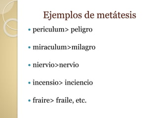 Ejemplos de metátesis
 periculum> peligro
 miraculum>milagro
 niervio>nervio
 incensio> inciencio
 fraire> fraile, etc.
 