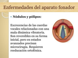 Enfermedades del aparato fonador
 Nódulos y pólipos:
Excrecencias de las cuerdas
vocales relacionadas con una
mala dinámica vibratoria.
Son reversibles en su forma
inicial, pero en estados
avanzados precisan
microcirugía. Requieren
reeducación ortofónica.
 
