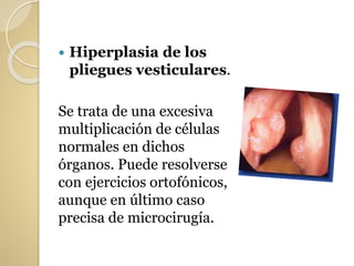  Hiperplasia de los
pliegues vesticulares.
Se trata de una excesiva
multiplicación de células
normales en dichos
órganos. Puede resolverse
con ejercicios ortofónicos,
aunque en último caso
precisa de microcirugía.
 