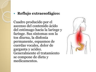  Reflujo extraesofágico:
Cuadro producido por el
ascenso del contenido ácido
del estómago hacia la laringe y
faringe. Sus síntomas son la
tos diurna, la disfonía
permanente, espasmos de
cuerdas vocales, dolor de
garganta y acidez.
Generalmente el tratamiento
se compone de dieta y
medicamentos.
 