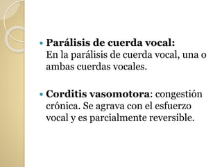  Parálisis de cuerda vocal:
En la parálisis de cuerda vocal, una o
ambas cuerdas vocales.
 Corditis vasomotora: congestión
crónica. Se agrava con el esfuerzo
vocal y es parcialmente reversible.
 