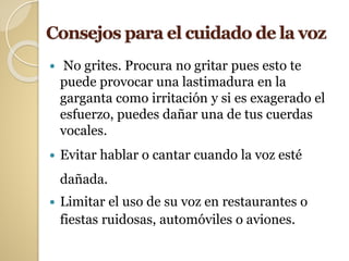 Consejos para el cuidado de la voz
 No grites. Procura no gritar pues esto te
puede provocar una lastimadura en la
garganta como irritación y si es exagerado el
esfuerzo, puedes dañar una de tus cuerdas
vocales.
 Evitar hablar o cantar cuando la voz esté
dañada.
 Limitar el uso de su voz en restaurantes o
fiestas ruidosas, automóviles o aviones.
 