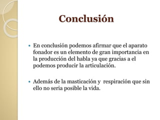 Conclusión
 En conclusión podemos afirmar que el aparato
fonador es un elemento de gran importancia en
la producción del habla ya que gracias a el
podemos producir la articulación.
 Además de la masticación y respiración que sin
ello no seria posible la vida.
 