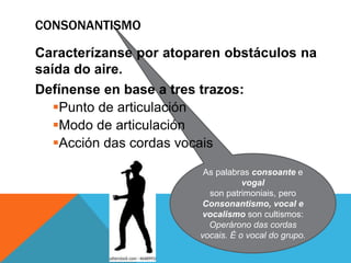 As palabras consoante e
vogal
son patrimoniais, pero
Consonantismo, vocal e
vocalismo son cultismos:
Operárono das cordas
vocais. É o vocal do grupo.
CONSONANTISMO
Caracterízanse por atoparen obstáculos na
saída do aire.
Defínense en base a tres trazos:
Punto de articulación
Modo de articulación
Acción das cordas vocais
 
