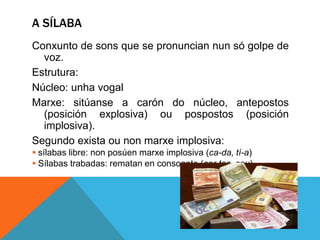 A SÍLABA
Conxunto de sons que se pronuncian nun só golpe de
voz.
Estrutura:
Núcleo: unha vogal
Marxe: sitúanse a carón do núcleo, antepostos
(posición explosiva) ou pospostos (posición
implosiva).
Segundo exista ou non marxe implosiva:
 sílabas libre: non posúen marxe implosiva (ca-da, tí-a)
 Sílabas trabadas: rematan en consoante (car-tos, seu).
 