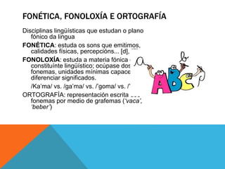 Disciplinas lingüísticas que estudan o plano
fónico da lingua
FONÉTICA: estuda os sons que emitimos,
calidades físicas, percepcións... [d], [δ]
FONOLOXÍA: estuda a materia fónica como
constituínte lingüístico; ocúpase dos
fonemas, unidades mínimas capaces de
diferenciar significados.
/Ka’ma/ vs. /ga’ma/ vs. /’goma/ vs. /’gota/
ORTOGRAFÍA: representación escrita dos
fonemas por medio de grafemas (‘vaca’,
‘beber’)
FONÉTICA, FONOLOXÍA E ORTOGRAFÍA
 