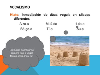 VOCALISMO
Hiato: inmediación de dúas vogais en sílabas
diferentes
A-re-a Mi-ú-do I-de-a
Bá-go-a Tí-a Sú-a
Os hiatos acentúanse
sempre que a vogal
tónica sexa /i/ ou /u/.
 