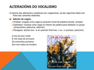 ALTERACIÓNS DO VOCALISMO
A maioría das alteracións vocáliscas son vulgarismos, se ben algunhas delas son
froito das variantes dialectais.
a) Adición de vogais:
a)Prótese: engade unha vogal en posición inicial de palabra (amoto, arradio).
b)Epéntese: inclúese unha vogal no interior de palabra para desfacer un grupo
consonántico (ademirar, adevirtir).
c)Paragoxe: adición dun –e en posición final tras –r ou –n (comere, patronhe)
A raíz do toxo verde
É moi mala de arrincare.
Os amorciños primeiros
Son moi malos de olvidare.
 