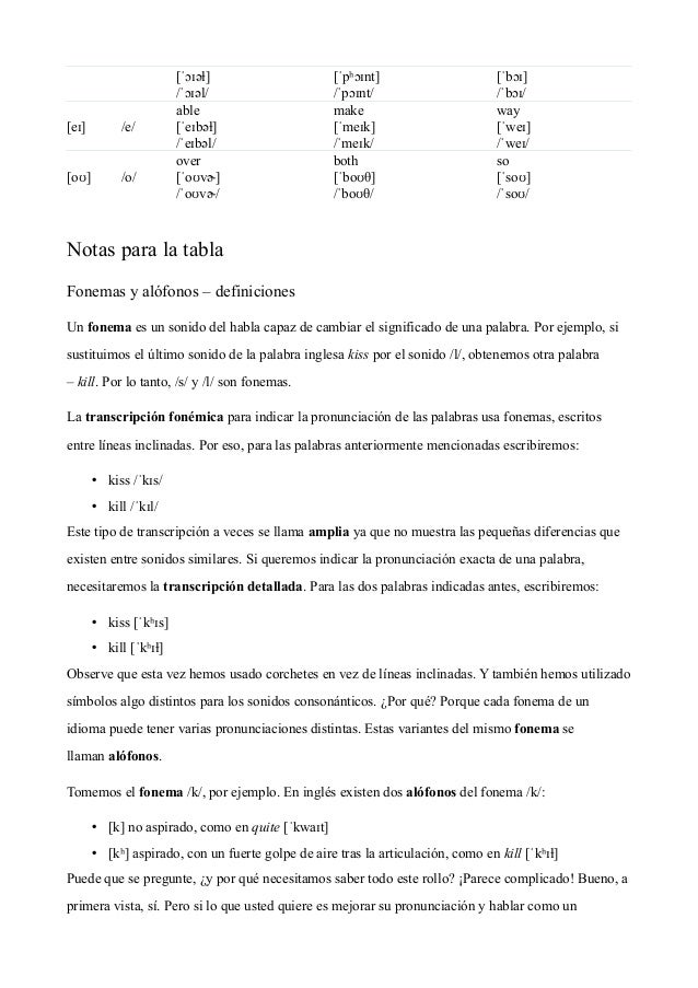 [ˈɔɪəɫ]
/ˈɔɪəl/
[ˈpʰɔɪnt]
/ˈpɔɪnt/
[ˈbɔɪ]
/ˈbɔɪ/
[eɪ] /e/
able
[ˈeɪbəɫ]
/ˈeɪbəl/
make
[ˈmeɪk]
/ˈmeɪk/
way
[ˈweɪ]
/ˈweɪ/
[oʊ] /o/
over
[ˈoʊvɚ]
/ˈoʊvɚ/
both
[ˈboʊθ]
/ˈboʊθ/
so
[ˈsoʊ]
/ˈsoʊ/
 
Notas para la tabla
Fonemas y alófonos – definiciones
Un fonema es un sonido del habla capaz de cambiar el significado de una palabra. Por ejemplo, si
sustituimos el último sonido de la palabra inglesa kiss por el sonido /l/, obtenemos otra palabra
– kill. Por lo tanto, /s/ y /l/ son fonemas.
La transcripción fonémica para indicar la pronunciación de las palabras usa fonemas, escritos
entre líneas inclinadas. Por eso, para las palabras anteriormente mencionadas escribiremos:
• kiss /ˈkɪs/
• kill /ˈkɪl/
Este tipo de transcripción a veces se llama amplia ya que no muestra las pequeñas diferencias que
existen entre sonidos similares. Si queremos indicar la pronunciación exacta de una palabra,
necesitaremos la transcripción detallada. Para las dos palabras indicadas antes, escribiremos:
• kiss [ˈkʰɪs]
• kill [ˈkʰɪɫ]
Observe que esta vez hemos usado corchetes en vez de líneas inclinadas. Y también hemos utilizado
símbolos algo distintos para los sonidos consonánticos. ¿Por qué? Porque cada fonema de un
idioma puede tener varias pronunciaciones distintas. Estas variantes del mismo fonema se
llaman alófonos.
Tomemos el fonema /k/, por ejemplo. En inglés existen dos alófonos del fonema /k/:
• [k] no aspirado, como en quite [ˈkwaɪt]
• [kʰ] aspirado, con un fuerte golpe de aire tras la articulación, como en kill [ˈkʰɪɫ]
Puede que se pregunte, ¿y por qué necesitamos saber todo este rollo? ¡Parece complicado! Bueno, a
primera vista, sí. Pero si lo que usted quiere es mejorar su pronunciación y hablar como un
 