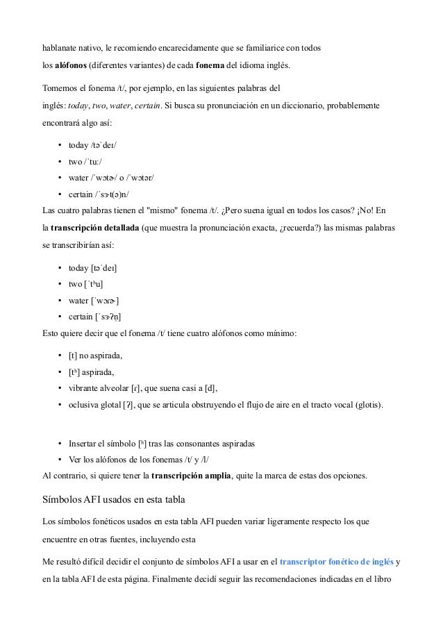 hablanate nativo, le recomiendo encarecidamente que se familiarice con todos
los alófonos (diferentes variantes) de cada fonema del idioma inglés.
Tomemos el fonema /t/, por ejemplo, en las siguientes palabras del
inglés: today, two, water, certain. Si busca su pronunciación en un diccionario, probablemente
encontrará algo así:
• today /təˈdeɪ/
• two /ˈtuː/
• water /ˈwɔtɚ/ o /ˈwɔtər/
• certain /ˈsɝt(ə)n/
Las cuatro palabras tienen el "mismo" fonema /t/. ¿Pero suena igual en todos los casos? ¡No! En
la transcripción detallada (que muestra la pronunciación exacta, ¿recuerda?) las mismas palabras
se transcribirían así:
• today [təˈdeɪ]
• two [ˈtʰu]
• water [ˈwɔɾɚ]
• certain [ˈsɝʔn
̩ ]
Esto quiere decir que el fonema /t/ tiene cuatro alófonos como mínimo:
• [t] no aspirada,
• [tʰ] aspirada,
• vibrante alveolar [ɾ], que suena casi a [d],
• oclusiva glotal [ʔ], que se articula obstruyendo el flujo de aire en el tracto vocal (glotis).
• Insertar el símbolo [ʰ] tras las consonantes aspiradas
• Ver los alófonos de los fonemas /t/ y /l/
Al contrario, si quiere tener la transcripción amplia, quite la marca de estas dos opciones.
Símbolos AFI usados en esta tabla
Los símbolos fonéticos usados en esta tabla AFI pueden variar ligeramente respecto los que
encuentre en otras fuentes, incluyendo esta 
Me resultó difícil decidir el conjunto de símbolos AFI a usar en el transcriptor fonético de inglés y
en la tabla AFI de esta página. Finalmente decidí seguir las recomendaciones indicadas en el libro
 