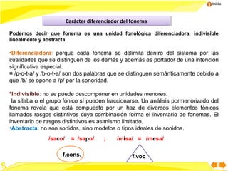 Inicio

Carácter diferenciador del fonema
Carácter diferenciador del fonema
Podemos decir que fonema es una unidad fonológica diferenciadora, indivisible
linealmente y abstracta.

•Diferenciadora: porque cada fonema se delimita dentro del sistema por las
cualidades que se distinguen de los demás y además es portador de una intención
significativa especial.
= /p-o-t-a/ y /b-o-t-a/ son dos palabras que se distinguen semánticamente debido a
que /b/ se opone a /p/ por la sonoridad.
*Indivisible: no se puede descomponer en unidades menores.
la sílaba o el grupo fónico sí pueden fraccionarse. Un análisis pormenorizado del
fonema revela que está compuesto por un haz de diversos elementos fónicos
llamados rasgos distintivos cuya combinación forma el inventario de fonemas. El
inventario de rasgos distintivos es asimismo limitado.
•Abstracta: no son sonidos, sino modelos o tipos ideales de sonidos.
/saco/

= /sapo/

f.cons.

;

/misa/ = /mesa/
f.voc
7

 