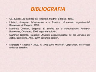 BIBLIOGRAFIA
•   Gil, Juana: Los sonidos del lenguaje. Madrid, Síntesis, 1989.
•   Llisterri, Joaquim: Introducción a la fonética: el método experimental.
    Barcelona, Anthropos, 1991.
•   Martínez Celdrán, Eugenio: El sonido en la comunicación humana.
    Barcelona, Octaedro, 2003 segunda edición.
•   Martínez Celdrán, Eugenio: Análisis espectrográfico de los sonidos del
    habla. Barcelona, Ariel, 2007 segunda edición.

•   Microsoft ® Encarta ® 2009. © 1993-2008 Microsoft Corporation. Reservados
    todos los derechos.
 