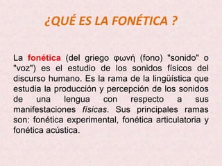 ¿QUÉ ES LA FONÉTICA ?

La fonética (del griego φωνή (fono) "sonido" o
"voz") es el estudio de los sonidos físicos del
discurso humano. Es la rama de la lingüística que
estudia la producción y percepción de los sonidos
de    una    lengua    con    respecto     a     sus
manifestaciones físicas. Sus principales ramas
son: fonética experimental, fonética articulatoria y
fonética acústica.
 