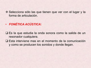  Selecciona sólo las que tienen que ver con el lugar y la
  forma de articulación.

• FONÉTICA ACÚSTICA:

 Es la que estudia la onda sonora como la salida de un
  resonador cualquiera.
 Esta interviene mas en el momento de la comunicación
  y como se producen los sonidos y donde llegan.
 