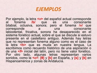 EJEMPLOS
Por ejemplo, la letra <v> del español actual corresponde
al    fonema      /b/    que     es    una     consonante
bilabial, oclusiva, sonora; pero el fonema /v/ que
corresponde            a          una          consonante
labiodental, fricativa, sonora ha desaparecido en el
sistema fonético actual, sobre el que se discute si estuvo
presente en el castellano antiguo. Además hay letras
que no representan fonema alguno como es el caso de
la letra <h> que es muda en nuestra lengua. La
escribimos como recuerdo histórico de una aspiración o
de una <f> inicial del latín, pero no tiene valor fonético.
Por otro lado, algunas letras representan varios
sonidos, como la <c>: [θ] y [k] en España, y [s] y [k] en
Hispanoamérica y zonas de Andalucía.
 