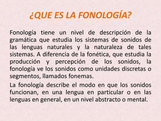 ¿QUE ES LA FONOLOGÍA?
Fonología tiene un nivel de descripción de la
gramática que estudia los sistemas de sonidos de
las lenguas naturales y la naturaleza de tales
sistemas. A diferencia de la fonética, que estudia la
producción y percepción de los sonidos, la
fonología ve los sonidos como unidades discretas o
segmentos, llamados fonemas.
La fonología describe el modo en que los sonidos
funcionan, en una lengua en particular o en las
lenguas en general, en un nivel abstracto o mental.
 