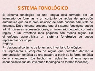 SISTEMA FONOLÓGICO
El sistema fonológico de una lengua está formado por un
inventario de fonemas y un conjunto de reglas de aplicación
automática que da la pronunciación de cada cadena admisible de
fonemas. Debe tenerse presente que el sistema fonológico puede
admitir diversas representaciones, un inventario pequeño con más
reglas, o un inventario más pequeño con menos reglas. En
el enfoque generativista un sistema fonológico se puede
representar por un par:
F=(F,R)
F= designa al conjunto de fonemas o inventario fonológico.
R= representa el conjunto de reglas que permiten derivar la
pronunciación fonética de una palabra a partir de la forma fonética
de una expresión (de hecho las reglas formalmente aplican
secuencias finitas del inventario fonológico en formas fonéticas).
 