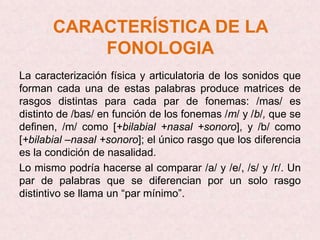 CARACTERÍSTICA DE LA
           FONOLOGIA
La caracterización física y articulatoria de los sonidos que
forman cada una de estas palabras produce matrices de
rasgos distintas para cada par de fonemas: /mas/ es
distinto de /bas/ en función de los fonemas /m/ y /b/, que se
definen, /m/ como [+bilabial +nasal +sonoro], y /b/ como
[+bilabial –nasal +sonoro]; el único rasgo que los diferencia
es la condición de nasalidad.
Lo mismo podría hacerse al comparar /a/ y /e/, /s/ y /r/. Un
par de palabras que se diferencian por un solo rasgo
distintivo se llama un “par mínimo”.
 
