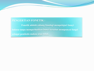 PENGERTIAN FONETIK :
Fonetik adalah cabang fonologi mempelajari bunyi
bahasa tanpa memperhatikan bunyi tersebut mempunyai fungsi
sebagai pembeda makna atau tidak.
 