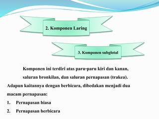 Komponen ini terdiri atas paru-paru kiri dan kanan,
saluran bronkilan, dan saluran pernapasan (trakea).
Adapun kaitannya dengan berbicara, dibedakan menjadi dua
macam pernapasan:
1. Pernapasan biasa
2. Pernapasan berbicara
2. Komponen Laring
3. Komponen subglotal
 