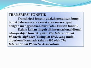 TRANSRIPSI FONETIK
Transkripsi fonetik adalah penulisan bunyi-
bunyi bahasa secara akurat atau secara tepat
dengan menggunakan huruf atau tulisan fonetik
Dalam kajian linguistik internasional dienal
adanya abjad fonetik, yaitu The International
Phonetic Alphabet (disingkat IPA), yang mulai
diperkenalkan pada tahun 1886 oleh The
International Phonetic Association.
 