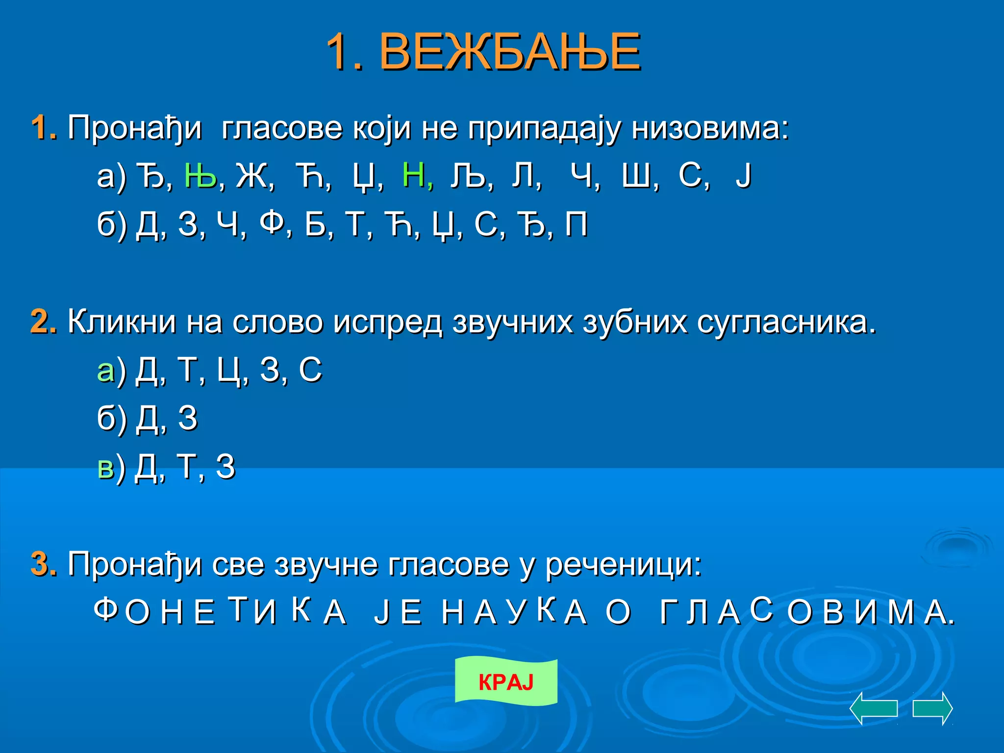 1. ВЕЖБАЊЕ1. ВЕЖБАЊЕ
1.1. Пронађи гласове који не припадају низовима:Пронађи гласове који не припадају низовима:
а) Ђ,а) Ђ, ЊЊ,, Ж,Ж, Ћ,Ћ, Џ,Џ, Љ,Љ, Ч,Ч, Ш,Ш, ЈЈ
б) Д, З, Ч, Б, Т, Ћ, Џ, С, Ђ, Пб) Д, З, Ч, Б, Т, Ћ, Џ, С, Ђ, П
2.2. Кликни на слово испред звучних зубних сугласника.Кликни на слово испред звучних зубних сугласника.
аа) Д, Т, Ц, З, С) Д, Т, Ц, З, С
б) Д, Зб) Д, З
вв) Д, Т, З) Д, Т, З
3.3. Пронађи све звучне гласове у реченици:Пронађи све звучне гласове у реченици:
О Н Е И А Ј Е Н А У А О Г Л А О В И М А.О Н Е И А Ј Е Н А У А О Г Л А О В И М А.
КРАЈ
Н,Н, Л,Л, С,С,
Ф,Ф,
ФФ ТТ КК КК СС
 