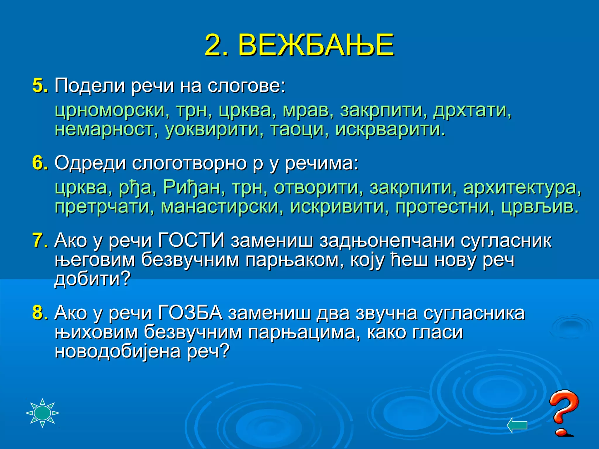22. ВЕЖБАЊЕ. ВЕЖБАЊЕ
55.. Подели речи на слогове:Подели речи на слогове:
црноморски, трн, црква, мрав, закрпити, дрхтати,црноморски, трн, црква, мрав, закрпити, дрхтати,
немарност, уоквирити, таоци, искрварити.немарност, уоквирити, таоци, искрварити.
66.. Одреди слоготворно р у речима:Одреди слоготворно р у речима:
црква, рђа, Риђан, трн, отворити, закрпити, архитектура,црква, рђа, Риђан, трн, отворити, закрпити, архитектура,
претрчати, манастирски, искривити, протестни, црвљив.претрчати, манастирски, искривити, протестни, црвљив.
77.. Ако у речи ГОСТИ замениш задњонепчани сугласникАко у речи ГОСТИ замениш задњонепчани сугласник
његовим безвучним парњаком, коњеговим безвучним парњаком, коjjу ћеш нову речу ћеш нову реч
добити?добити?
88.. Ако у речи ГОЗБА замениш два звучна сугласникаАко у речи ГОЗБА замениш два звучна сугласника
њиховим безвучним парњацима, како гласињиховим безвучним парњацима, како гласи
новодобијена реч?новодобијена реч?
 