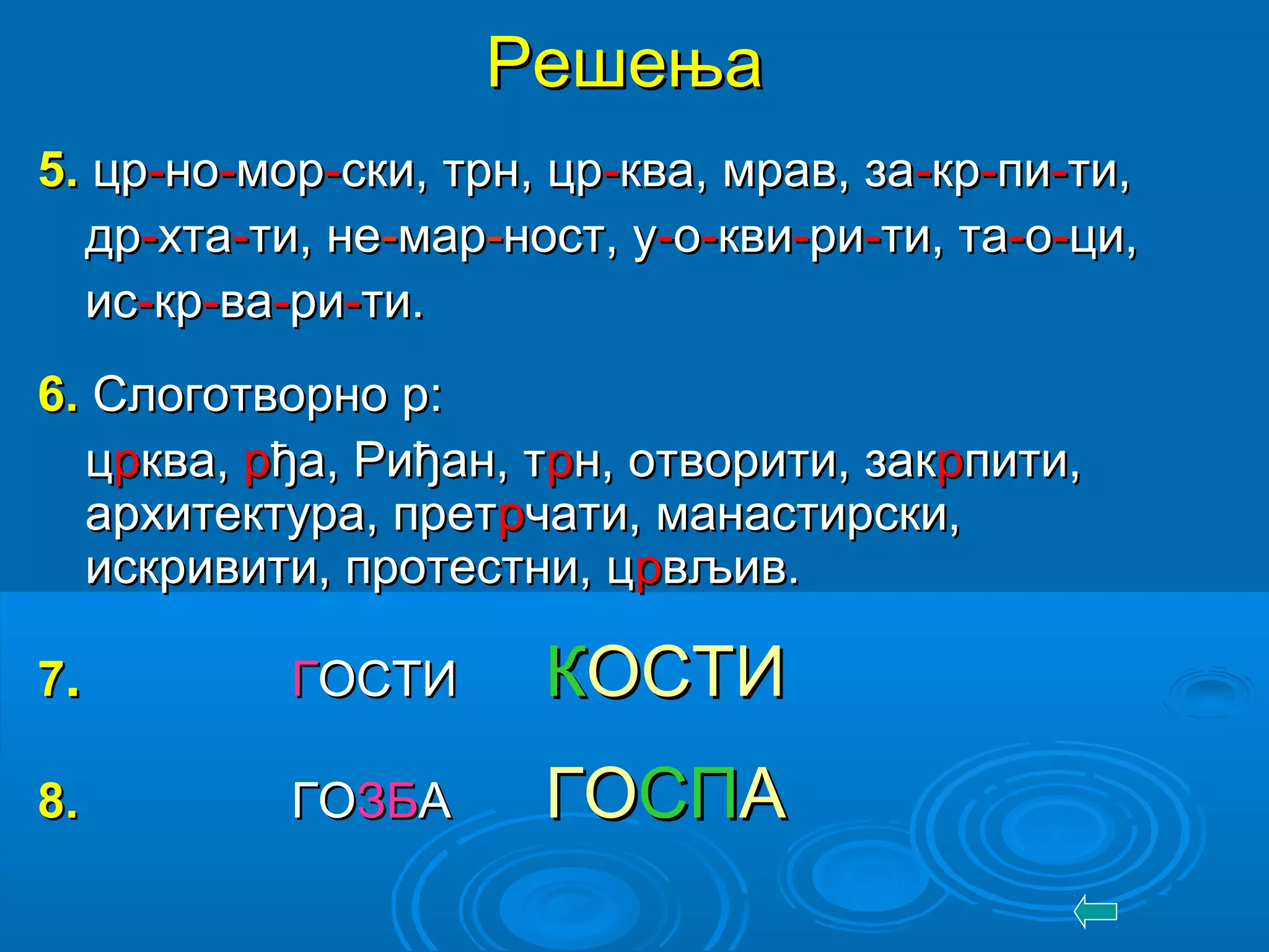 РешењаРешења
55.. црцр--ноно--моморр--ски, трн, црски, трн, цр--ква, мрав, заква, мрав, за--кркр--пипи--ти,ти,
дрдр--хтахта--ти, нети, не--мармар--ност, уност, у--оо--квикви--ррии--ти, тати, та--оо--ци,ци,
исис--кркр--вава--рири--ти.ти.
66.. Слоготворно р:Слоготворно р:
ццррква,ква, ррђа, Риђан, тђа, Риђан, тррн, отворити, закн, отворити, закррпити,пити,
архитектура, претархитектура, претррчати, манастирски,чати, манастирски,
искривити, протестни, цискривити, протестни, цррвљив.вљив.
77.. ГГОСТИОСТИ ККОСТИОСТИ
88.. ГОГОЗБЗБАА ГОГОСПСПАА
 