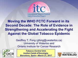 Moving the WHO FCTC Forward in its
Second Decade: The Role of Evidence in
Strengthening and Accelerating the Fight
Against the Global Tobacco Epidemic
Geoffrey T. Fong (gfong@uwaterloo.ca)
University of Waterloo and
Ontario Institute for Cancer Research
Tobacco Control Unit,
Institut Català d'Oncologia,
Barcelona, Spain—March 21, 2017
 