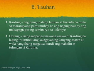 B. Tauhan

      Karding – ang pangunahing tauhan sa kwento na mula
       sa marangyang pamumuhay na ang naging nais ay ang
       makapagtapos ng seminaryo sa kolehiyo.

      Dorang – isang mapang-unawang asawa ni Karding na
       laging ini-intindi ang kalagayan ng kanyang asawa at
       wala nang ibang magawa kundi ang mahalin at
       tulungan si Karding.




Guzman, Tumingeb, Apigo, Cenon c 2011
 