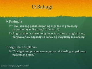 D.Bahagi

      Panimula
           “Iba’t iba ang pakahulugan ng mga tao sa paraan ng
            pamumuhay ni Karding.”(P.56, tal. 2)
           Ang panahon sa kwentong ito ay tag-araw at ang lahat ng
            pangyayari ay naganap sa bahay ng magulang ni Karding.


      Saglit na Kasiglahan
           “Mabigat ang pusong sumang-ayon si Karding sa pakiusap
            ng kanyang ama.”


Guzman, Tumingeb, Apigo, Cenon c 2011
 