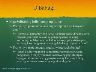 D.Bahagi

      Mga Suliraning Inihahanap ng Lunas
           Paano niya pamamahalaan ang kompanya ng kanyang
            ama?
                “ Sapagkat namantay ang kaisa-isa mong kapatid na lalaking
                 maaaring humalili sa akin sa pangangasiwa sa ating
                 korporasyon, laban man sa kalooban ko’y ipinakikiusap ko
                 sa iyong karunungan sa pangangalakal ang pag-aralan mo.”
           Paano niya matatanggap ang kanyang pagkabulag?
                “Anak ko, huwag mong kamuhian ang pagpaparusa ng
                 panginoon, o mayaymut man sa kanyang pagtutumpak.
                 Sapagkat itinutumpak ng panginoonang kanyang iniibig,
                 gaya ng ama sa anakna kanyang kinalulugdan.

Guzman, Tumingeb, Apigo, Cenon c 2011
 