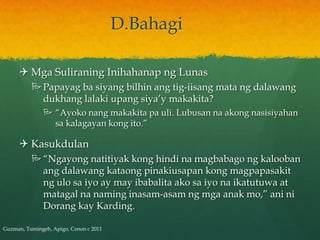D.Bahagi

      Mga Suliraning Inihahanap ng Lunas
           Papayag ba siyang bilhin ang tig-iisang mata ng dalawang
            dukhang lalaki upang siya’y makakita?
                “Ayoko nang makakita pa uli. Lubusan na akong nasisiyahan
                 sa kalagayan kong ito.”

      Kasukdulan
           “Ngayong natitiyak kong hindi na magbabago ng kalooban
            ang dalawang kataong pinakiusapan kong magpapasakit
            ng ulo sa iyo ay may ibabalita ako sa iyo na ikatutuwa at
            matagal na naming inasam-asam ng mga anak mo,” ani ni
            Dorang kay Karding.

Guzman, Tumingeb, Apigo, Cenon c 2011
 