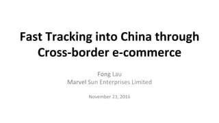 Fast	
  Tracking	
  into	
  China	
  through	
  	
  
Cross-­‐border	
  e-­‐commerce	
  
	
  Fong	
  Lau	
  
Marvel	
  Sun	
  Enterprises	
  Limited	
  
	
  
November	
  23,	
  2016	
  
	
  
 