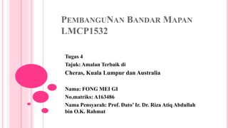 PEMBANGUNAN BANDAR MAPAN
LMCP1532
Tugas 4
Tajuk: Amalan Terbaik di
Cheras, Kuala Lumpur dan Australia
Nama: FONG MEI GI
No.matriks: A163486
Nama Pensyarah: Prof. Dato’ Ir. Dr. Riza Atiq Abdullah
bin O.K. Rahmat
 