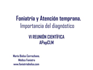 Foniatría y Atención temprana.
Importancia del diagnóstico
María Bielsa Corrochano.
Médico Foniatra
www.foniatriabielsa.com
VI REUNIÓN CIENTÍFICA
APapCLM
 
