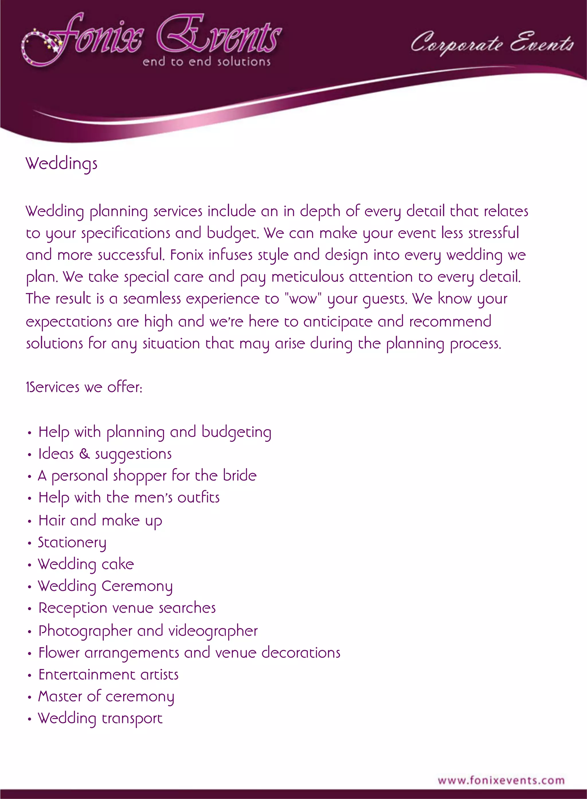 Weddings
Wedding planning services include an in depth of every detail that relates
to your specifications and budget. We can make your event less stressful
and more successful. Fonix infuses style and design into every wedding we
plan. We take special care and pay meticulous attention to every detail.
The result is a seamless experience to "wow" your guests. We know your
expectations are high and we're here to anticipate and recommend
solutions for any situation that may arise during the planning process.
1Services we offer:
• Help with planning and budgeting
• Ideas & suggestions
• A personal shopper for the bride
• Help with the men's outfits
• Hair and make up
• Stationery
• Wedding cake
• Wedding Ceremony
• Reception venue searches
• Photographer and videographer
• Flower arrangements and venue decorations
• Entertainment artists
• Master of ceremony
• Wedding transport
 