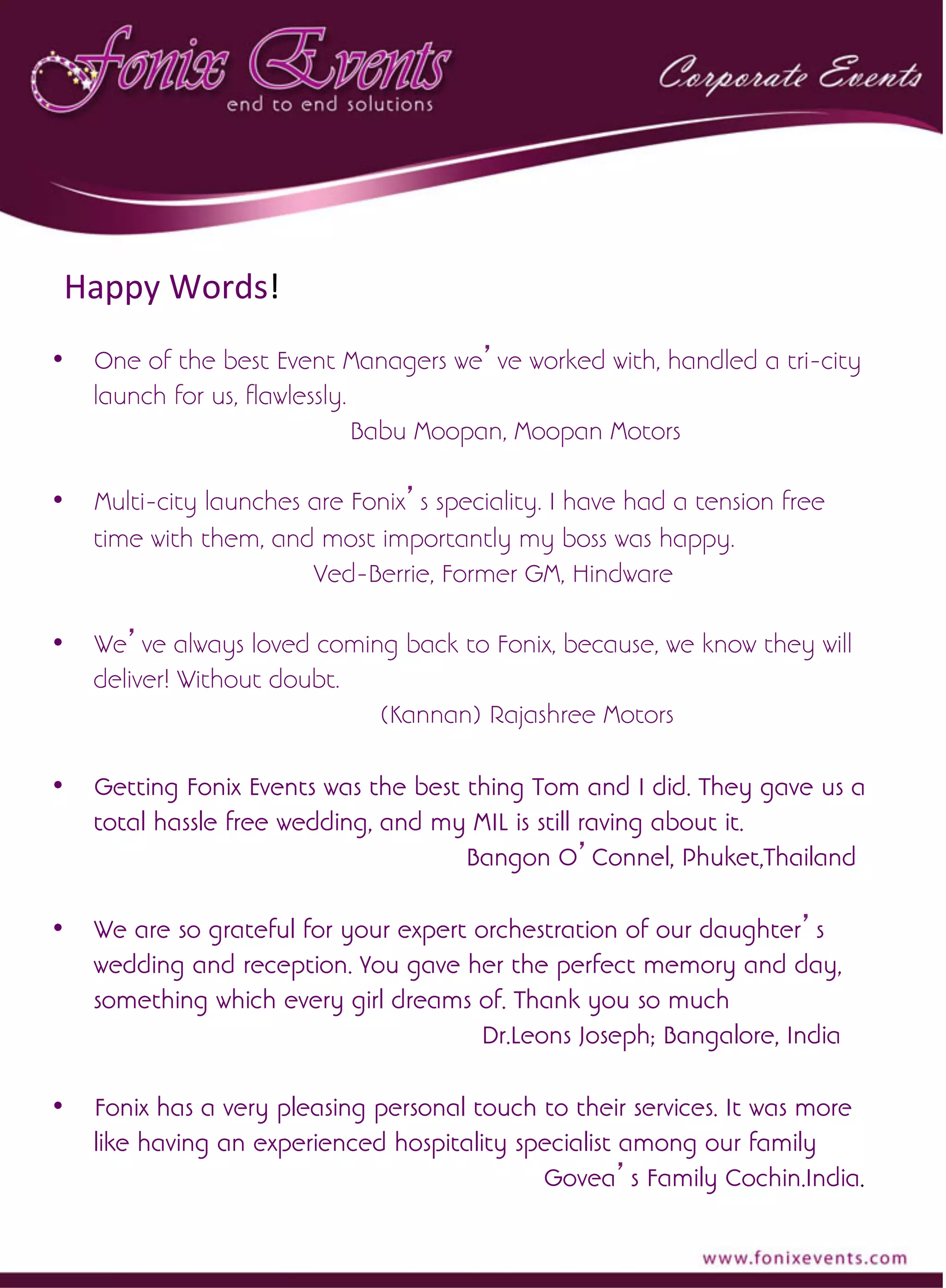 •  One of the best Event Managers we’ve worked with, handled a tri-city
launch for us, flawlessly.
Babu Moopan, Moopan Motors
•  Multi-city launches are Fonix’s speciality. I have had a tension free
time with them, and most importantly my boss was happy.
Ved-Berrie, Former GM, Hindware
•  We’ve always loved coming back to Fonix, because, we know they will
deliver! Without doubt.
(Kannan) Rajashree Motors
•  Getting Fonix Events was the best thing Tom and I did. They gave us a
total hassle free wedding, and my MIL is still raving about it.
Bangon O’Connel, Phuket,Thailand
•  We are so grateful for your expert orchestration of our daughter’s
wedding and reception. You gave her the perfect memory and day,
something which every girl dreams of. Thank you so much
Dr.Leons Joseph; Bangalore, India
•  Fonix has a very pleasing personal touch to their services. It was more
like having an experienced hospitality specialist among our family
Govea’s Family Cochin.India.
	
  
Happy	
  Words!	
  
 