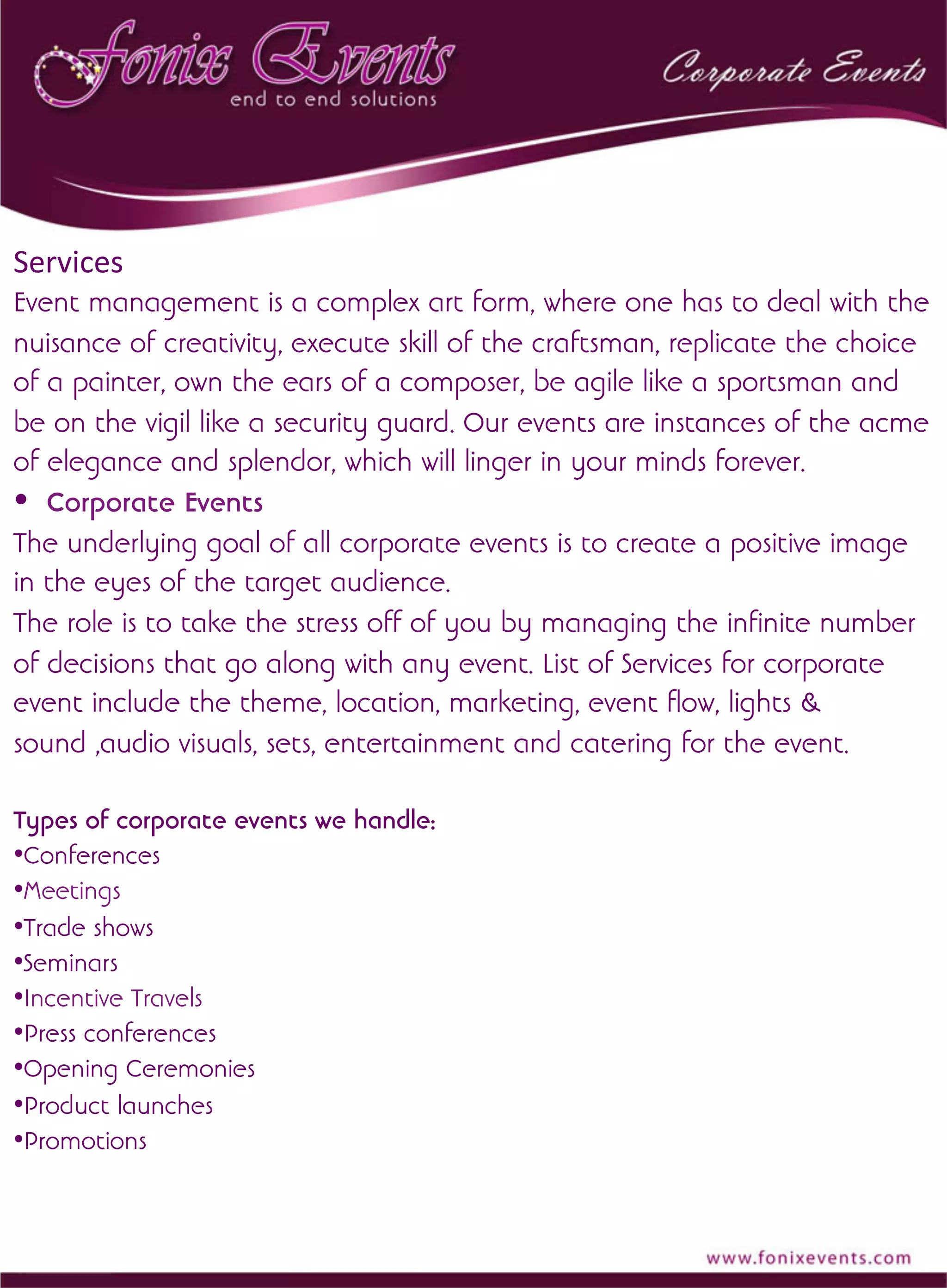 Services	
  
Event management is a complex art form, where one has to deal with the
nuisance of creativity, execute skill of the craftsman, replicate the choice
of a painter, own the ears of a composer, be agile like a sportsman and
be on the vigil like a security guard. Our events are instances of the acme
of elegance and splendor, which will linger in your minds forever.
• Corporate Events
The underlying goal of all corporate events is to create a positive image
in the eyes of the target audience.
The role is to take the stress off of you by managing the infinite number
of decisions that go along with any event. List of Services for corporate
event include the theme, location, marketing, event flow, lights &
sound ,audio visuals, sets, entertainment and catering for the event.
Types of corporate events we handle:
• Conferences
• Meetings
• Trade shows
• Seminars
• Incentive Travels
• Press conferences
• Opening Ceremonies
• Product launches
• Promotions
	
  	
  
 