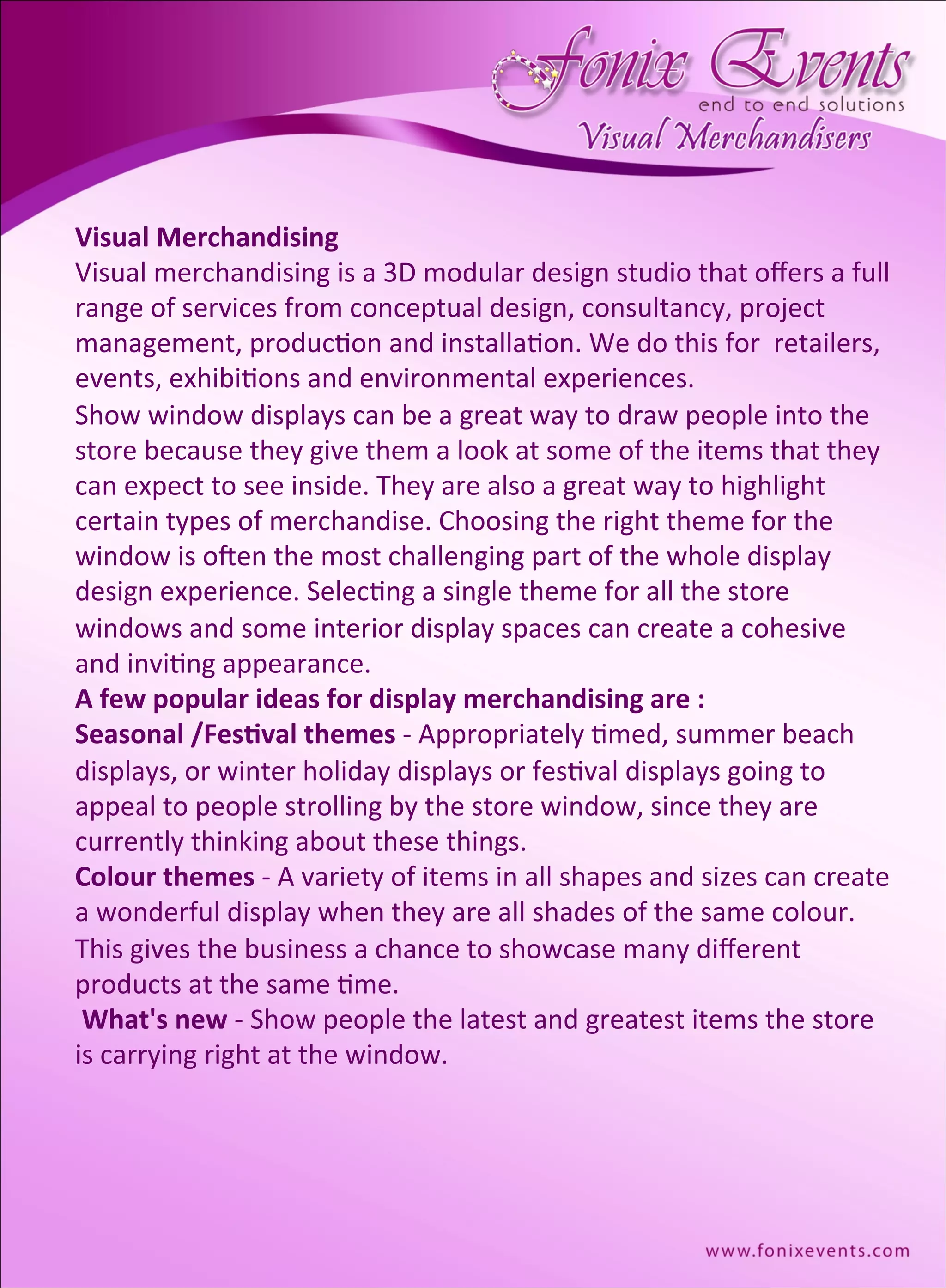 Visual	
  Merchandising	
  
Visual	
  merchandising	
  is	
  a	
  3D	
  modular	
  design	
  studio	
  that	
  oﬀers	
  a	
  full	
  
range	
  of	
  services	
  from	
  conceptual	
  design,	
  consultancy,	
  project	
  	
  
management,	
  produc,on	
  and	
  installa,on.	
  We	
  do	
  this	
  for	
  	
  retailers,	
  
events,	
  exhibi,ons	
  and	
  environmental	
  experiences.	
  
Show	
  window	
  displays	
  can	
  be	
  a	
  great	
  way	
  to	
  draw	
  people	
  into	
  the	
  	
  
store	
  because	
  they	
  give	
  them	
  a	
  look	
  at	
  some	
  of	
  the	
  items	
  that	
  they	
  
can	
  expect	
  to	
  see	
  inside.	
  They	
  are	
  also	
  a	
  great	
  way	
  to	
  highlight	
  
certain	
  types	
  of	
  merchandise.	
  Choosing	
  the	
  right	
  theme	
  for	
  the	
  
window	
  is	
  oGen	
  the	
  most	
  challenging	
  part	
  of	
  the	
  whole	
  display	
  
design	
  experience.	
  Selec,ng	
  a	
  single	
  theme	
  for	
  all	
  the	
  store	
  
windows	
  and	
  some	
  interior	
  display	
  spaces	
  can	
  create	
  a	
  cohesive	
  
and	
  invi,ng	
  appearance.	
  
A	
  few	
  popular	
  ideas	
  for	
  display	
  merchandising	
  are	
  :	
  
Seasonal	
  /Fes=val	
  themes	
  -­‐	
  Appropriately	
  ,med,	
  summer	
  beach	
  
displays,	
  or	
  winter	
  holiday	
  displays	
  or	
  fes,val	
  displays	
  going	
  to	
  
appeal	
  to	
  people	
  strolling	
  by	
  the	
  store	
  window,	
  since	
  they	
  are	
  
currently	
  thinking	
  about	
  these	
  things.	
  
Colour	
  themes	
  -­‐	
  A	
  variety	
  of	
  items	
  in	
  all	
  shapes	
  and	
  sizes	
  can	
  create	
  
a	
  wonderful	
  display	
  when	
  they	
  are	
  all	
  shades	
  of	
  the	
  same	
  colour.	
  
This	
  gives	
  the	
  business	
  a	
  chance	
  to	
  showcase	
  many	
  diﬀerent	
  
products	
  at	
  the	
  same	
  ,me.	
  
	
  What's	
  new	
  -­‐	
  Show	
  people	
  the	
  latest	
  and	
  greatest	
  items	
  the	
  store	
  
is	
  carrying	
  right	
  at	
  the	
  window.	
  
 