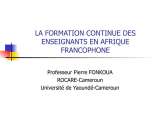 LA FORMATION CONTINUE DES ENSEIGNANTS EN AFRIQUE FRANCOPHONE Professeur Pierre FONKOUA ROCARE-Cameroun Université de Yaoundé-Cameroun 