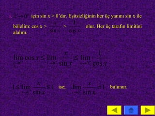 i. x → 0 + için sin x > 0’dır. Eşitsizliğinin her üç yanını sin x ile
                     x     1
  bölelim: cos x >      >      olur. Her üç tarafın limitini
  alalım.          sin x cos x


                     x               1
 lim cos x ≤ lim         ≤ lim
 x →0 +
             x → 0 sin x
                  +
                           x → 0 + cos x



            x                          x
 1 ≤ lim+       ≤1       ise;   lim+       =1       bulunur.
     x →0 sin x                 x →0 sin x
 