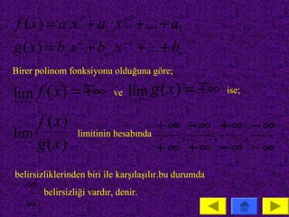 f ( x) = a x + a x + ... + a
               n
                   n

                          n −1
                                  n −1

                                             0


g ( x) = b x + b x + ... + b
              m
                   m

                          m −1
                                  m −1

                                             0


Birer polinom fonksiyonu olduğuna göre;

lim f ( x) =  ∞             ve     lim g ( x ) =  ∞
                                    x→ ∞
                                                        ise;
x→ ∞


    f ( x)                             +∞ −∞ +∞ −∞
lim                limitinin hesabında   ,  ,  ,
    g ( x)
x → ∞
                                       +∞ +∞ −∞ −∞
belirsizliklerinden biri ile karşılaşılır.bu durumda
    ∞    belirsizliği vardır, denir.
    ∞
 