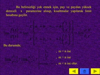 Bu belirsizliği yok etmek için, pay ve paydan yüksek
  dereceli x parantezine alınıp, kısaltmalar yapılarak limit
  hesabına geçilir.

                                                  
                                               n

                                    1
                 x a + a + ... + a  
                      n

                                                   
                                     x
                              n −1
    f ( x)                                                ax
                          n              0

                                                  =
                                                                    n


lim        = lim                                      lim
                                                                n


                                                  
                                               m
    g ( x)
x → ∞        x→ ∞
                                    1                   bx
                                                        x→ ∞       m


                 x b + b + ... + b  
                      m

                                                   
                                                                m


                                     x
                          m   m −1      0


Bu durumda;
                                                  
                            an     , m = n ise
                            bm
      f ( x)      a x n
                                   , m > n ise
             = lim n m = 
lim g ( x) x→∞ bm x           0
 x →∞                    ∞veya − ∞ , m < n ise olur.
                         
                         
 
