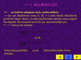 ∞ - ∞ BELİRSİZLİĞİ

 ∞ - un belirsiz olduğunu şöyle açıklayabiliriz:
 ∞ ları eşit düşünürsek sonuç 0, ilk ∞ u daha büyük düşünürsek
pozitif bir değer; ikinci ∞ u daha büyük kabul edersek sonuç negatif
bir değerdir. Bu durumda kesin bir şey söylenemediği için
∞ - ∞ belirsiz bir ifadedir.

               lim ( f ( x) − g ( x)) = ∞ − ∞
                x→a
                            ya da

               lim ( f ( x) − g ( x)) = ∞ − ∞
               x→ ∞
                         0       ∞
belirsizliği genellikle;   ya da   belirsizliklerinden birine
dönüşür.                 0       ∞
 