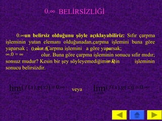 0.∞ BELİRSİZLİĞİ


     0.∞un belirsiz olduğunu şöyle açıklayabiliriz: Sıfır çarpma
işleminin yutan elemanı olduğunadan,çarpma işlemini buna göre
yaparsak ; 0.∞ = 0                           ∞
             olur. Çarpma işlemini a göre yaparsak;
∞.0 = ∞         olur. Buna göre çarpma işleminin sonucu sıfır mıdır;
                                             ∞.0
sonsuz mudur? Kesin bir şey söyleyemediğimiz için         işleminin
sonucu belirsizdir.



 lim ( f ( x).g ( x)) = 0.∞
  x →a
                              veya     lim ( f ( x).g ( x)) = 0.∞
                                        x → ±∞
 
