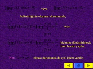 lim ( f ( x).g ( x)) = 0.∞
 x →a
                               veya       lim ( f ( x).g ( x)) = 0.∞
                                          x → ±∞

            belirsizliğinin oluşması durumuında;

                                   f ( x) 0
 lim ( f ( x).g ( x)) = lim
   x→a                       x→a     1
                                          =
                                            0
                                                   veya

                                   g ( x)
                                   g ( x) ∞
 lim ( f ( x).g ( x)) = lim
   x →a                  x→a         1
                                          =   biçimine dönüştürülerek
                                            ∞ limit hesabı yapılır.
                                   f ( x)

   Not:   x → ±∞      olması durumunda da aynı işlem yapılır.
 