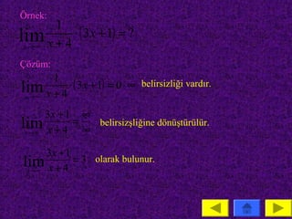 Örnek:
      1
lim x + 4 ⋅ ( 3x + 1) = ?
 x →∞

Çözüm:
      1
lim x + 4 ⋅ ( 3x + 1) = 0 ⋅ ∞ belirsizliği vardır.
 x →∞

      3x + 1 ∞
lim x + 4 = ∞ belirsizşliğine dönüştürülür.
 x →∞


      3x + 1
lim x + 4 = 3 olarak bulunur.
 x →∞
 