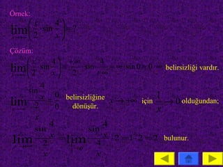 Örnek:
       x     4
lim  2 ⋅ sin x  = ?
x → +∞         
Çözüm:
        x     4 +∞           4
lim  2 ⋅ sin x  = 2 ⋅ sin + ∞ = ∞ ⋅ sin 0 = 0 ⋅ ∞ belirsizliği vardır.
x → +∞          
            4
        sin
            x = 0 belirsizliğine x → +∞ için 1
lim 2 0 dönüşür.                                    → 0 olduğundan;
 x → +∞                                           x
          x
               4                4
          sin             sin
               x =              x ⋅ 2 =1 ⋅ 2 = 2 bulunur.
 lim 2
   x→ ∞
      +
                   lim 4
                    1
                      →0
             x      2
                             x
 