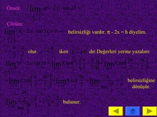 Örnek:      lim (π − 2 x ) ⋅ tan 3x = ?
                π
                       +
                  
              x → 
                 2
 Çözüm:
lim (π − 2 x ) ⋅ tan 3x = 0 ⋅ ∞ belirsizliği vardır. π - 2x = h diyelim.
          +
   π 
x → 
   2

   π h          π
 x= −  olur. x→               iken h → 0 dır.Değerleri yerine yazalım:
   2 2          2
                                       π h                    3π 3h 
 lim+ (π − 2 x ) tan 3x = lim h. tan 3 ⋅  2 − 2  = lim h. tan 2 − 2 
                           h→0                    h →0              
   π 
x → 
   2
               π 3h          3h            h     0
= lim h. tan −  = lim h. cot    = lim          =   belirsizliğine
   h →0        2 2  h →0      2    h →0     3h 0
                                          tan          dönüşür.
          3h                                   2
           2 ⋅ 2 = 1⋅ 2 = 2
lim 3h 3 3 3 bulunur.
 h →0
        tan
            2
 